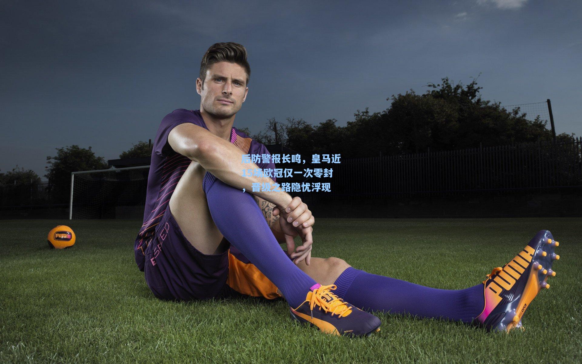 后防警报长鸣，皇马近15场欧冠仅一次零封，晋级之路隐忧浮现